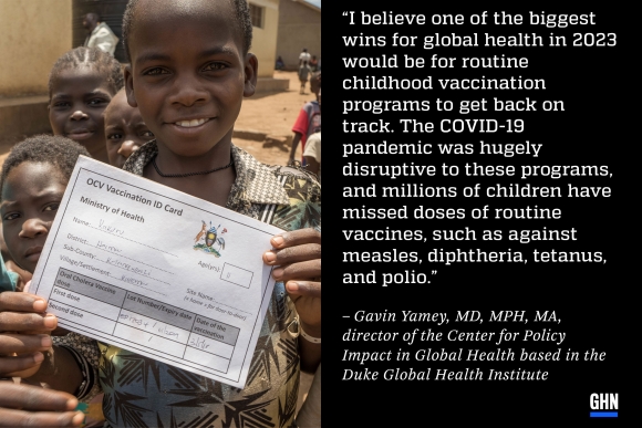 A Congolese refugee child displays his cholera vaccine card in Kyangwali refugee settlement in western Uganda, next to a stylized quote by Gavin Yamey, director of the Center for Policy Impact in Global Health based in the Duke Global Health Institute: “I believe one of the biggest wins for global health in 2023 would be for routine childhood vaccination programs to get back on track. The COVID-19 pandemic was hugely disruptive to these programs, and millions of children have missed doses of routine vaccine